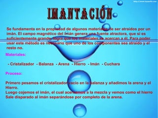 IMANTACIÓN Se fundamenta en la propiedad de algunos materiales de ser atraídos por un imán. El campo magnético del imán genera una fuente atractora, que si es suficientemente grande, logra que los materiales se acercan a él. Para poder usar este método es necesario que uno de los componentes sea atraído y el resto no.   Materiales: - Cristalizador  - Balanza  - Arena  - Hierro  - Imán  - Cuchara Proceso: Primero pesamos el cristalizador vacío en la balanza y añadimos la arena y el Hierro. Luego cojemos el imán, el cual acercamos a la mezcla y vemos como el hierro Sale disparado al imán separándose por completo de la arena. 