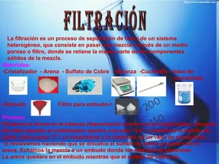 FILTRACIÓN La filtración es un proceso de separación de fases de un sistema heterogéneo, que consiste en pasar una mezcla a través de un medio poroso o filtro, donde se retiene la mayor parte de los componentes sólidos de la mezcla.  Materiales: Cristalizador  - Arena  - Sulfato de Cobre  - Balanza  -Cucharilla  -Vaso de  precipitado -Embudo  Filtro para embudo-> Proceso: Pesamos la Arena en la balanza (depositando la arena en el cristalizador, después  de haber pesado el cristalizador aparte), nos sale “6.4” y añadimos el sulfato de cobre, ahora pesa “7”. Lo mezclamos y lo metemos en un vaso de precipitado, lo revolvemos haciendo que se disuelva el sulfato de cobre y quede solo la arena. Echamos la mezcla a un embudo donde las mezclas se separaran. La arena quedara en el embudo mientras que el sulfato de cobre no. 