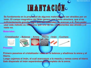 IMANTACIÓN Se fundamenta en la propiedad de algunos materiales de ser atraídos por un imán. El campo magnético del imán genera una fuente atractora, que si es suficientemente grande, logra que los materiales se acercan a él. Para poder usar este método es necesario que uno de los componentes sea atraído y el resto no.   Materiales: - Cristalizador  - Balanza  - Arena  - Hierro  - Imán  - Cuchara Proceso: Primero pesamos el cristalizador vacío en la balanza y añadimos la arena y el Hierro. Luego cojemos el imán, el cual acercamos a la mezcla y vemos como el hierro Sale disparado al imán separándose por completo de la arena. 