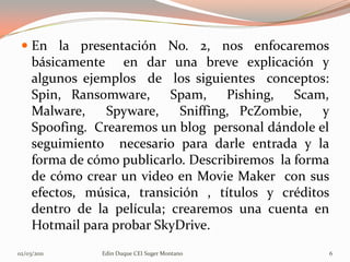  En la presentación No. 2, nos enfocaremos
   básicamente en dar una breve explicación y
   algunos ejemplos de los siguientes conceptos:
   Spin, Ransomware, Spam, Pishing, Scam,
   Malware,    Spyware,    Sniffing, PcZombie,    y
   Spoofing. Crearemos un blog personal dándole el
   seguimiento necesario para darle entrada y la
   forma de cómo publicarlo. Describiremos la forma
   de cómo crear un video en Movie Maker con sus
   efectos, música, transición , títulos y créditos
   dentro de la película; crearemos una cuenta en
   Hotmail para probar SkyDrive.
02/03/2011    Edin Duque CEI Suger Montano            6
 
