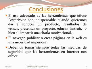 Conclusiones
  El uso adecuado de las herramientas que ofrece
   PowerPoint son indispensable cuando queremos
   dar a conocer un producto, resultados de
   ventas, presentar un proyecto, educar, instruir, o
   bien al impartir una charla motivacional.
  El navegar, publicar o crear páginas en la web es
   una necesidad imperiosa.
  Debemos tomar siempre todas las medidas de
   seguridad que las herramientas en internet nos
   ofrece.

02/03/2011    Edin Duque CEI Suger Montano          10
 