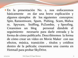  En la presentación No. 2, nos enfocaremos
   básicamente en dar una breve explicación y
   algunos ejemplos de los siguientes conceptos:
   Spin, Ransomware, Spam, Pishing, Scam, Malwa
   re, Spyware, Sniffing, PcZombie, y Spoofing.
   Crearemos un blog         personal dándole el
   seguimiento necesario para darle entrada y la
   forma de cómo publicarlo. Describiremos la forma
   de cómo crear un video en Movie Maker con sus
   efectos, música, transición , títulos y créditos
   dentro de la película; crearemos una cuenta en
   Hotmail para probar SkyDrive.
02/03/2011    Edin Duque CEI Suger Montano            6
 