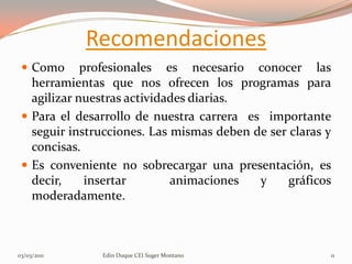 Recomendaciones
  Como      profesionales es necesario conocer las
   herramientas que nos ofrecen los programas para
   agilizar nuestras actividades diarias.
  Para el desarrollo de nuestra carrera es importante
   seguir instrucciones. Las mismas deben de ser claras y
   concisas.
  Es conveniente no sobrecargar una presentación, es
   decir,     insertar       animaciones   y     gráficos
   moderadamente.



03/03/2011     Edin Duque CEI Suger Montano             11
 