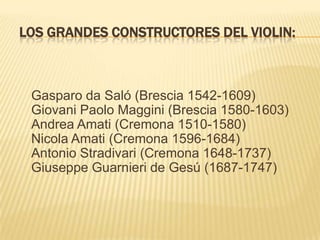 LOS GRANDES CONSTRUCTORES DEL VIOLIN:Gasparo da Saló (Brescia 1542-1609)Giovani Paolo Maggini (Brescia 1580-1603)Andrea Amati (Cremona 1510-1580)Nicola Amati (Cremona 1596-1684)Antonio Stradivari (Cremona 1648-1737)Giuseppe Guarnieri de Gesú (1687-1747)