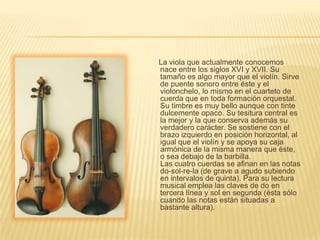      La viola que actualmente conocemos nace entre los siglos XVI y XVII. Su tamaño es algo mayor que el violín. Sirve de puente sonoro entre éste y el violonchelo, lo mismo en el cuarteto de cuerda que en toda formación orquestal. Su timbre es muy bello aunque con tinte dulcemente opaco. Su tesitura central es la mejor y la que conserva además su verdadero carácter. Se sostiene con el brazo izquierdo en posición horizontal, al igual que el violín y se apoya su caja armónica de la misma manera que éste, o sea debajo de la barbilla.Las cuatro cuerdas se afinan en las notas do-sol-re-la (de grave a agudo subiendo en intervalos de quinta). Para su lectura musical emplea las claves de do en tercera línea y sol en segunda (ésta sólo cuando las notas están situadas a bastante altura).