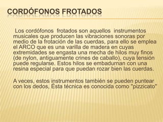 CORDÓFONOS FROTADOS     Los cordófonos  frotados son aquellos  instrumentos musicales que producen las vibraciones sonoras por medio de la frotación de las cuerdas, para ello se emplea el ARCO que es una varilla de madera en cuyas extremidades se engasta una mecha de hilos muy finos (de nylon, antiguamente crines de caballo), cuya tensión puede regularse. Estos hilos se embadurnan con una resina especial para que puedan rozar bien las cuerdas.A veces, estos instrumentos también se pueden puntear con los dedos, Ésta técnica es conocida como ''pizzicato''