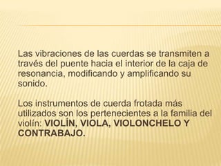 Las vibraciones de las cuerdas se transmiten a través del puente hacia el interior de la caja de resonancia, modificando y amplificando su sonido.Los instrumentos de cuerda frotada más utilizados son los pertenecientes a la familia del violín: VIOLÍN, VIOLA, VIOLONCHELO Y CONTRABAJO.