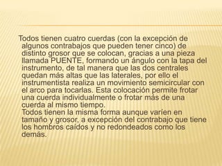 Todos tienen cuatro cuerdas (con la excepción de algunos contrabajos que pueden tener cinco) de distinto grosor que se colocan, gracias a una pieza llamada PUENTE, formando un ángulo con la tapa del instrumento, de tal manera que las dos centrales quedan más altas que las laterales, por ello el instrumentista realiza un movimiento semicircular con el arco para tocarlas. Esta colocación permite frotar una cuerda individualmente o frotar más de una cuerda al mismo tiempo.Todos tienen la misma forma aunque varíen en tamaño y grosor, a excepción del contrabajo que tiene los hombros caídos y no redondeados como los demás.