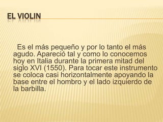 EL VIOLIN    Es el más pequeño y por lo tanto el más agudo. Apareció tal y como lo conocemos hoy en Italia durante la primera mitad del siglo XVI (1550). Para tocar este instrumento se coloca casi horizontalmente apoyando la base entre el hombro y el lado izquierdo de la barbilla.