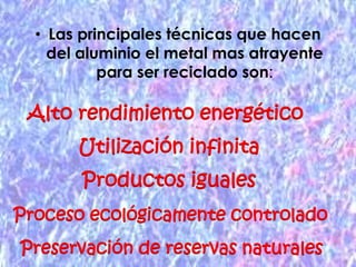 Las principales técnicas que hacen del aluminio el metal mas atrayente para ser reciclado son:Alto rendimiento energético Utilización infinitaProductos igualesProceso ecológicamente controladoPreservación de reservas naturales