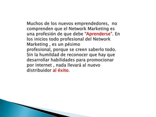 Muchos de los nuevos emprendedores,  no comprenden que el Network Marketing es una profesión de que debe “Aprenderse”. En los inicios todo profesional del Network Marketing , es un pésimo profesional, porque se creen saberlo todo. Sin la humildad de reconocer que hay que desarrollar habilidades para promocionar por internet , nada llevará al nuevo distribuidor al éxito.