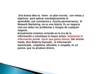 Una buena idea es  tener  un plan escrito,  con metas y objetivos  para aplicar estratégicamente lo aprendido, con constancia y  mucha perseverancia.  El Network Marketing, no es una lotería. Es un negocio real con todos los problemas y riesgos de cualquier negocio.Actualmente estamos viviendo en la era de la información y constituye el mayor activo. Solamente la información puede  hacer que ganes dinero. Del mismo modo, dice Roberto Kiyosaki,  la información equivocada,  engañosa, obsoleta, o sesgada, es un pasivo, que no produce dinero.