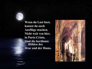 Wenn du Lust hast, kannst du auch Ausflüge machen. Nicht weit von hier, in Porto Cristo,  Sind die berühmte Höhlen des  Drac und der Hams.  