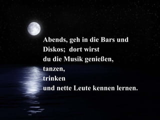 Abends, geh in die Bars und Diskos;  dort wirst  du die Musik genießen, tanzen, trinken  und nette Leute kennen lernen. 