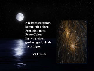 Nächsten Sommer,  komm mit deinen Freunden nach  Porto Colom;  Ihr wird einen großartiges Urlaub verbringen. Viel Spaß! 