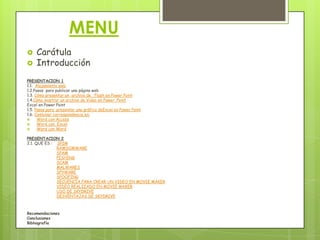 MENU  CarátulaIntroducciónPRESENTACION 11.1.  Alojamiento web1.2.Pasos  para publicar una página web1.3. Cómo presentar un  archivo de   Flash en Power Point1.4.Cómo mostrar un archivo de Video en Power  PointExcel en Power Point1.5. Pasos para  presentar una gráfica deExcel en Power Point1.6. Combinar correspondencia en:Word con AccessWord con  ExcelWord con WordPRESENTACION 22.1. QUE ES : SPIMRAMSOMWARESPAMPISHINGSCAMMALWARESSPYWARESPOOFINGSECUENCIA PARA CREAR UN VIDEO EN MOVIE MAKERVIDEO REALIZADO EN MOVIE MAKERUSO DE SKYDRIVEDESVENTAJAS DE SKYDRIVERecomendacionesConclusionesBibliografía