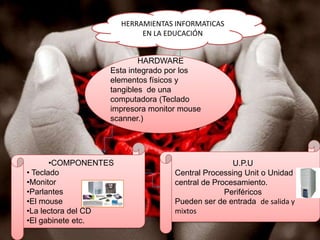 HERRAMIENTAS INFORMATICAS EN LA EDUCACIÓNHARDWAREEsta integrado por los elementos físicos y tangibles  de una computadora (Teclado impresora monitor mouse scanner.) U.P.UCentral Processing Unit o Unidad central de Procesamiento.PeriféricosPueden ser de entrada  de salida y mixtos COMPONENTES