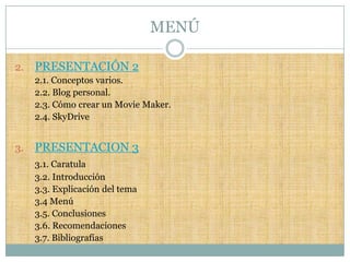 MENÚ

2.   PRESENTACIÓN 2
     2.1. Conceptos varios.
     2.2. Blog personal.
     2.3. Cómo crear un Movie Maker.
     2.4. SkyDrive


3.   PRESENTACION 3
     3.1. Caratula
     3.2. Introducción
     3.3. Explicación del tema
     3.4 Menú
     3.5. Conclusiones
     3.6. Recomendaciones
     3.7. Bibliografías
 