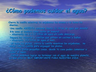 ¿Cómo podemos cuidar el agua? Cierra la canilla mientras te enjabonas las manos o te lavas los dientes. Una canilla ABIERTA consume ¡hasta 12 litros de agua por minuto!  ¡No uses el inodoro como tacho de basura! - Ahorrarás de 6 a 12 litros de agua en cada descarga.  Repara las tuberías y canillas que goteen en cocinas y baños. - Ahorrarás 170 litros de agua al mes.  Al lavar los platos, cierra la canilla mientras los enjabonas,  no abras toda la canilla para enjuagar los platos. Haciendo estas pequeñas cosas, desde tú casa podes comenzar a cuidar el agua. Juntos podemos lograr no terminar con el agua de nuestro planeta, ya que esta es MUY IMPORTANTE PARA NUESTRA VIDA. 