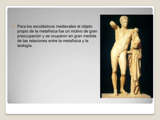 Para los escolásticos medievales el objeto propio de la metafísica fue un motivo de gran preocupación y se ocuparon en gran medida de las relaciones entre la metafísica y la teología.