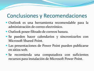 Conclusiones y Recomendaciones
 Outlook es una herramienta recomendable para la
    administración de correo electrónico.
   Outlook posee filtrado de correos basura.
   Se pueden hacer calendarios y sincronizarlos con
    Microsoft Shared Point.
   Las presentaciones de Power Point pueden publicarse
    en sitios web.
   Se recomienda una computadora con suficientes
    recursos para instalación de Microsoft Power Point.
 