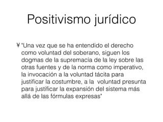 Positivismo jurídico "Una vez que se ha entendido el derecho como voluntad del soberano, siguen los dogmas de la supremacía de la ley sobre las otras fuentes y de la norma como imperativo, la invocación a la voluntad tácita para justificar la costumbre, a la  voluntad presunta para justificar la expansión del sistema más allá de las fórmulas expresas" 