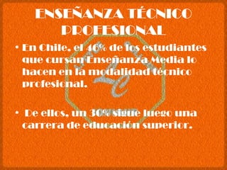 ENSEÑANZA TÉCNICO PROFESIONAL En Chile, el 46% de los estudiantes que cursan Enseñanza Media lo hacen en la modalidad técnico profesional. De ellos, un 30% sigue luego una carrera de educación superior. 
