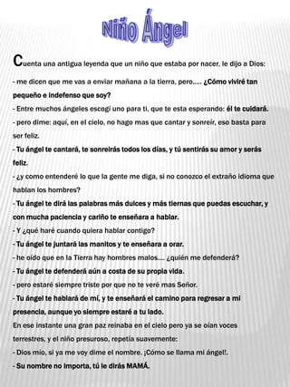 Niño Ángel Cuenta una antigua leyenda que un niño que estaba por nacer, le dijo a Dios:- me dicen que me vas a enviar mañana a la tierra, pero..... ¿Cómo viviré tan pequeño e indefenso que soy?- Entre muchos ángeles escogí uno para ti, que te esta esperando: él te cuidará.- pero dime: aquí, en el cielo, no hago mas que cantar y sonreír, eso basta para ser feliz.- Tu ángel te cantará, te sonreirás todos los días, y tú sentirás su amor y serás feliz.- ¿y como entenderé lo que la gente me diga, si no conozco el extraño idioma que    hablan los hombres?- Tu ángel te dirá las palabras más dulces y más tiernas que puedas escuchar, y con mucha paciencia y cariño te enseñara a hablar.- Y ¿qué haré cuando quiera hablar contigo?- Tu ángel te juntará las manitos y te enseñara a orar.- he oído que en la Tierra hay hombres malos.... ¿quién me defenderá?- Tu ángel te defenderá aún a costa de su propia vida.- pero estaré siempre triste por que no te veré mas Señor.- Tu ángel te hablará de mí, y te enseñará el camino para regresar a mi presencia, aunque yo siempre estaré a tu lado.En ese instante una gran paz reinaba en el cielo pero ya se oían voces terrestres, y el niño presuroso, repetía suavemente:- Dios mío, si ya me voy dime el nombre. ¡Cómo se llama mi ángel!.- Su nombre no importa, tú le dirás MAMÁ. 