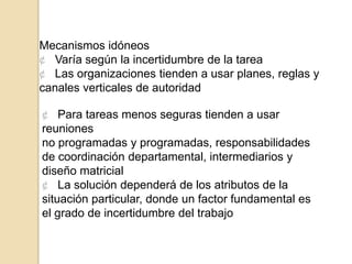 Mecanismos idóneos
¢ Varía según la incertidumbre de la tarea
¢ Las organizaciones tienden a usar planes, reglas y
canales verticales de autoridad

¢ Para tareas menos seguras tienden a usar
reuniones
no programadas y programadas, responsabilidades
de coordinación departamental, intermediarios y
diseño matricial
¢ La solución dependerá de los atributos de la
situación particular, donde un factor fundamental es
el grado de incertidumbre del trabajo
 