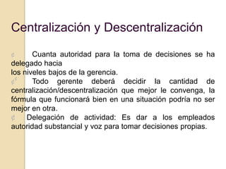 Centralización y Descentralización

¢      Cuanta autoridad para la toma de decisiones se ha
delegado hacia
los niveles bajos de la gerencia.
  ¢
¢      Todo gerente deberá decidir la cantidad de
centralización/descentralización que mejor le convenga, la
fórmula que funcionará bien en una situación podría no ser
mejor en otra.
¢    Delegación de actividad: Es dar a los empleados
autoridad substancial y voz para tomar decisiones propias.
 