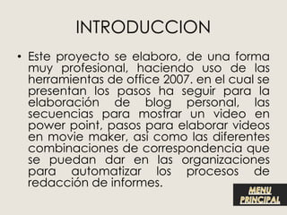 • Este proyecto se elaboro, de una forma
  muy profesional, haciendo uso de las
  herramientas de office 2007. en el cual se
  presentan los pasos ha seguir para la
  elaboración de blog personal, las
  secuencias para mostrar un video en
  power point, pasos para elaborar videos
  en movie maker, así como las diferentes
  combinaciones de correspondencia que
  se puedan dar en las organizaciones
  para automatizar los procesos de
  redacción de informes.
 