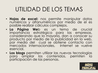 UTILIDAD DE LOS TEMAS
• Hojas de excel: nos permite manipular datos
  numéricos y alfanuméricos por medio de el es
  posible realizar cálculos complejos.
• La Página Web es un tema de crucial
  importancia estratégica para las empresas,
  considerando que la mayoría, dan a conocer su
  producto por medio de la publicidad en la web,
  por medio del cual se obtiene contacto con
  mercados internacionales, Internet se vuelve
  esencial.
• Los blogs permiten utilizar las nuevas tecnologías
  para ampliar los contenidos, permiten la
  participación de las personas.
 