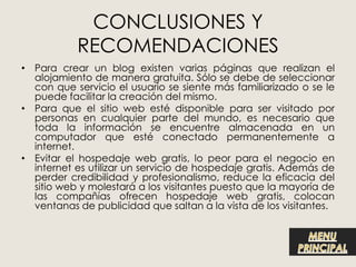 CONCLUSIONES Y
           RECOMENDACIONES
• Para crear un blog existen varias páginas que realizan el
  alojamiento de manera gratuita. Sólo se debe de seleccionar
  con que servicio el usuario se siente más familiarizado o se le
  puede facilitar la creación del mismo.
• Para que el sitio web esté disponible para ser visitado por
  personas en cualquier parte del mundo, es necesario que
  toda la información se encuentre almacenada en un
  computador que esté conectado permanentemente a
  internet.
• Evitar el hospedaje web gratis, lo peor para el negocio en
  internet es utilizar un servicio de hospedaje gratis. Además de
  perder credibilidad y profesionalismo, reduce la eficacia del
  sitio web y molestará a los visitantes puesto que la mayoría de
  las compañías ofrecen hospedaje web gratis, colocan
  ventanas de publicidad que saltan a la vista de los visitantes.
 