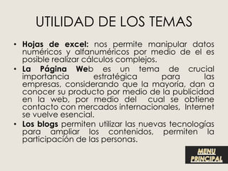 UTILIDAD DE LOS TEMAS
• Hojas de excel: nos permite manipular datos
  numéricos y alfanuméricos por medio de el es
  posible realizar cálculos complejos.
• La Página Web es un tema de crucial
  importancia         estratégica      para      las
  empresas, considerando que la mayoría, dan a
  conocer su producto por medio de la publicidad
  en la web, por medio del cual se obtiene
  contacto con mercados internacionales, Internet
  se vuelve esencial.
• Los blogs permiten utilizar las nuevas tecnologías
  para ampliar los contenidos, permiten la
  participación de las personas.
 