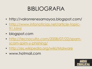 BIBLIOGRAFIA
• http://vaironrenesamayoa.blogspot.com/
• http://www.infonoticias.net/article-topic-
  91.html
• blogspot.com
• http://tecnoculto.com/2008/07/22/spam-
  scam-spim-y-phishing/
• http://es.wikipedia.org/wiki/Malware
• www.hotmail.com
 