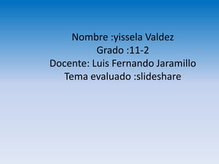 Nombre :yissela Valdez
          Grado :11-2
Docente: Luis Fernando Jaramillo
   Tema evaluado :slideshare
 