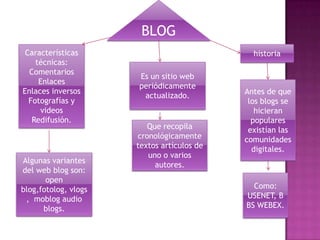 BLOG
 Características                              historia
    técnicas:
  Comentarios
                      Es un sitio web
     Enlaces
                      periódicamente
Enlaces inversos                            Antes de que
                       actualizado.
  Fotografías y                              los blogs se
     videos                                    hicieran
   Redifusión.                                populares
                         Que recopila        existían las
                      cronológicamente      comunidades
                      textos artículos de     digitales.
                         uno o varios
Algunas variantes
                           autores.
del web blog son:
       open
blog,fotolog, vlogs                           Como:
 , moblog audio                             USENET, B
      blogs.                                BS WEBEX.
 