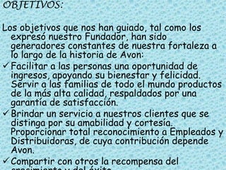 OBJETIVOS:

Los objetivos que nos han guiado, tal como los
  expresó nuestro Fundador, han sido
  generadores constantes de nuestra fortaleza a
  lo largo de la historia de Avon:
 Facilitar a las personas una oportunidad de
  ingresos, apoyando su bienestar y felicidad.
  Servir a las familias de todo el mundo productos
  de la más alta calidad, respaldados por una
  garantía de satisfacción.
 Brindar un servicio a nuestros clientes que se
  distinga por su amabilidad y cortesía.
  Proporcionar total reconocimiento a Empleados y
  Distribuidoras, de cuya contribución depende
  Avon.
 Compartir con otros la recompensa del
 