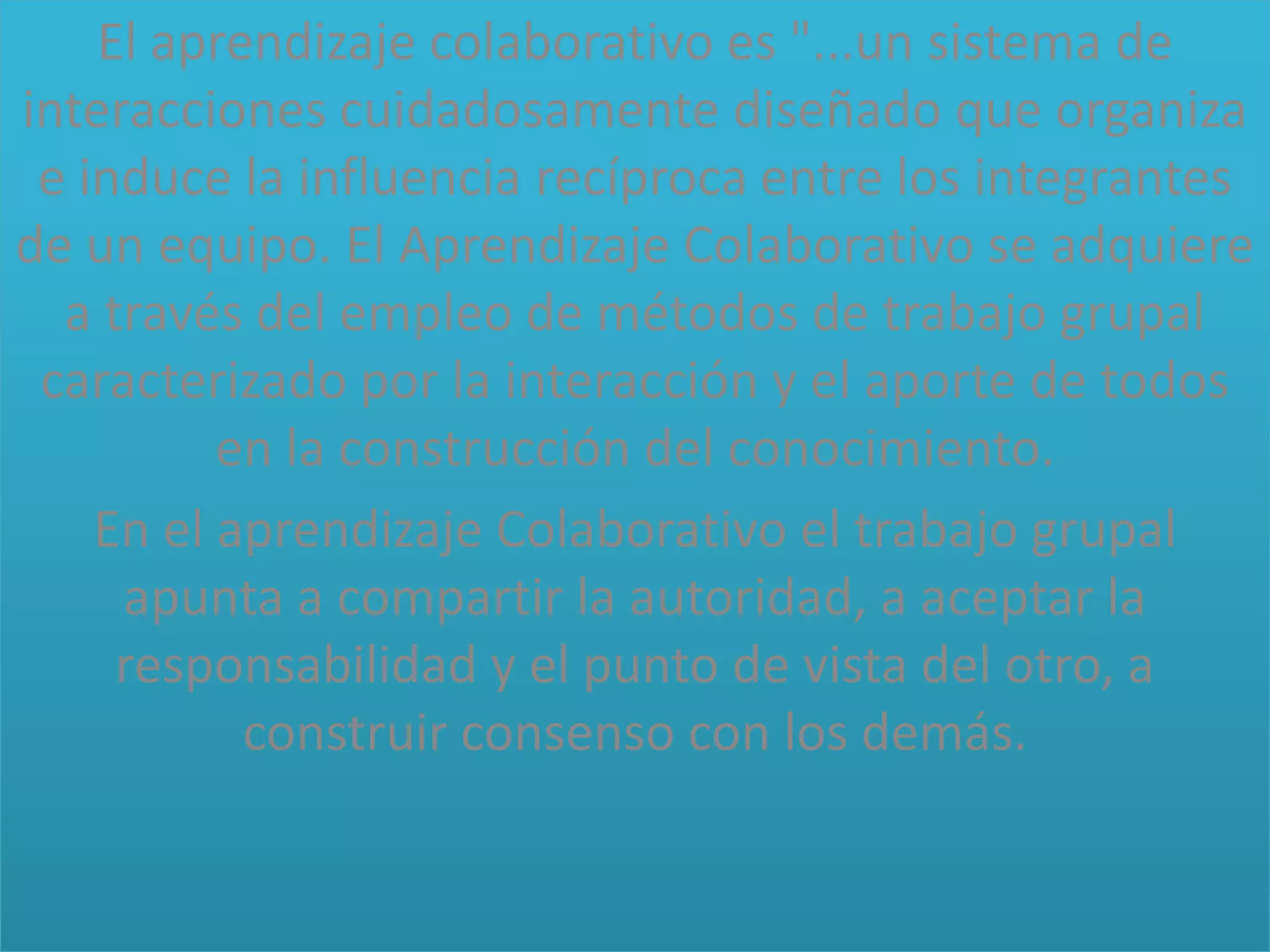 El aprendizaje colaborativo es "...un sistema de
interacciones cuidadosamente diseñado que organiza
e induce la influencia recíproca entre los integrantes
de un equipo. El Aprendizaje Colaborativo se adquiere
a través del empleo de métodos de trabajo grupal
caracterizado por la interacción y el aporte de todos
en la construcción del conocimiento.
En el aprendizaje Colaborativo el trabajo grupal
apunta a compartir la autoridad, a aceptar la
responsabilidad y el punto de vista del otro, a
construir consenso con los demás.