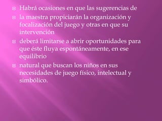    Habrá ocasiones en que las sugerencias de
   la maestra propiciarán la organización y
    focalización del juego y otras en que su
    intervención
   deberá limitarse a abrir oportunidades para
    que éste fluya espontáneamente, en ese
    equilibrio
   natural que buscan los niños en sus
    necesidades de juego físico, intelectual y
    simbólico.
 