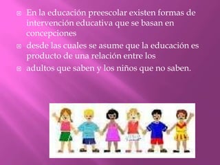    En la educación preescolar existen formas de
    intervención educativa que se basan en
    concepciones
   desde las cuales se asume que la educación es
    producto de una relación entre los
   adultos que saben y los niños que no saben.
 