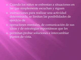    Cuando los niños se enfrentan a situaciones en
    las que simplemente escuchan y siguen
   instrucciones para realizar una actividad
    determinada, se limitan las posibilidades de
    ejercicio de
   operaciones mentales, de comunicación de sus
    ideas y de estrategias espontáneas que les
   permitan probar soluciones e intercambiar
    puntos de vista.
 