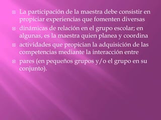    La participación de la maestra debe consistir en
    propiciar experiencias que fomenten diversas
   dinámicas de relación en el grupo escolar; en
    algunas, es la maestra quien planea y coordina
   actividades que propician la adquisición de las
    competencias mediante la interacción entre
   pares (en pequeños grupos y/o el grupo en su
    conjunto).
 