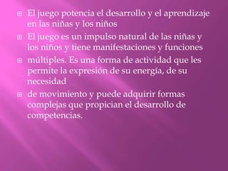    El juego potencia el desarrollo y el aprendizaje
    en las niñas y los niños
   El juego es un impulso natural de las niñas y
    los niños y tiene manifestaciones y funciones
   múltiples. Es una forma de actividad que les
    permite la expresión de su energía, de su
    necesidad
   de movimiento y puede adquirir formas
    complejas que propician el desarrollo de
    competencias.
 