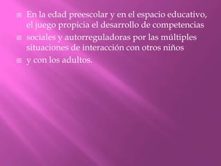    En la edad preescolar y en el espacio educativo,
    el juego propicia el desarrollo de competencias
   sociales y autorreguladoras por las múltiples
    situaciones de interacción con otros niños
   y con los adultos.
 