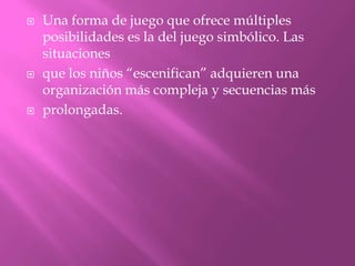    Una forma de juego que ofrece múltiples
    posibilidades es la del juego simbólico. Las
    situaciones
   que los niños “escenifican” adquieren una
    organización más compleja y secuencias más
   prolongadas.
 