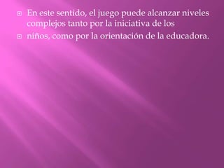    En este sentido, el juego puede alcanzar niveles
    complejos tanto por la iniciativa de los
   niños, como por la orientación de la educadora.
 