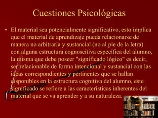 Cuestiones Psicológicas
• El material sea potencialmente significativo, esto implica
  que el material de aprendizaje pueda relacionarse de
  manera no arbitraria y sustancial (no al pie de la letra)
  con alguna estructura cognoscitiva específica del alumno,
  la misma que debe poseer "significado lógico" es decir,
  ser relacionable de forma intencional y sustancial con las
  ideas correspondientes y pertinentes que se hallan
  disponibles en la estructura cognitiva del alumno, este
  significado se refiere a las características inherentes del
  material que se va aprender y a su naturaleza.
 