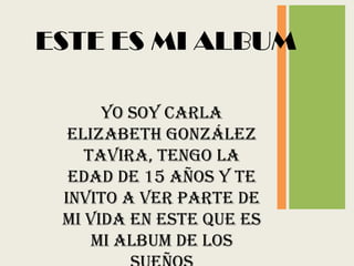 ESTE ES MI ALBUM

      Yo soy Carla
  Elizabeth González
    Tavira, tengo la
  edad de 15 años y te
 invito a ver parte de
 mi vida en este que es
     mi ALBUM DE LOS
 