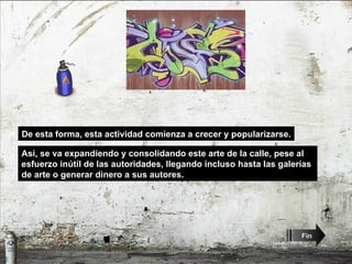 De esta forma, esta actividad comienza a crecer y popularizarse. Así, se va expandiendo y consolidando este arte de la calle, pese al esfuerzo inútil de las autoridades, llegando incluso hasta las galerías de arte o generar dinero a sus autores.  Fin 